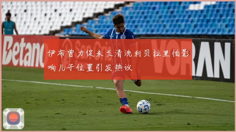 伊布曾力促米兰清洗利贝拉里怕影响儿子位置引发热议