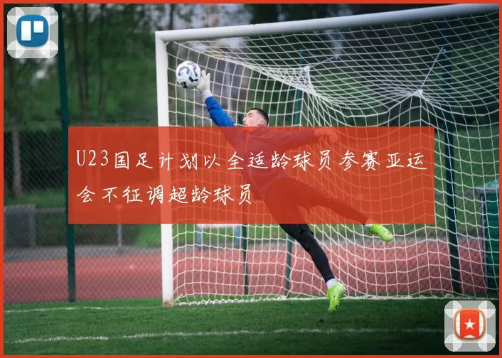 U23国足计划以全适龄球员参赛亚运会不征调超龄球员