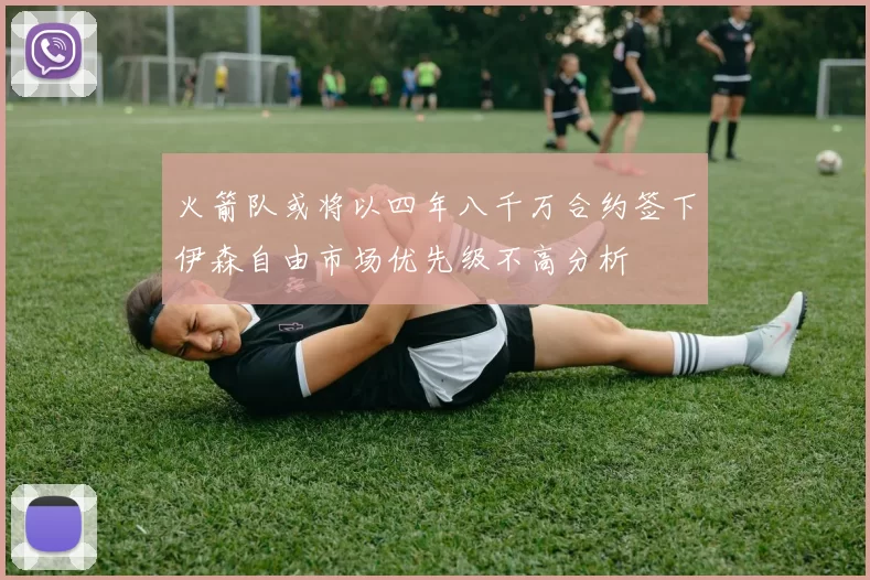 火箭队或将以四年八千万合约签下伊森自由市场优先级不高分析