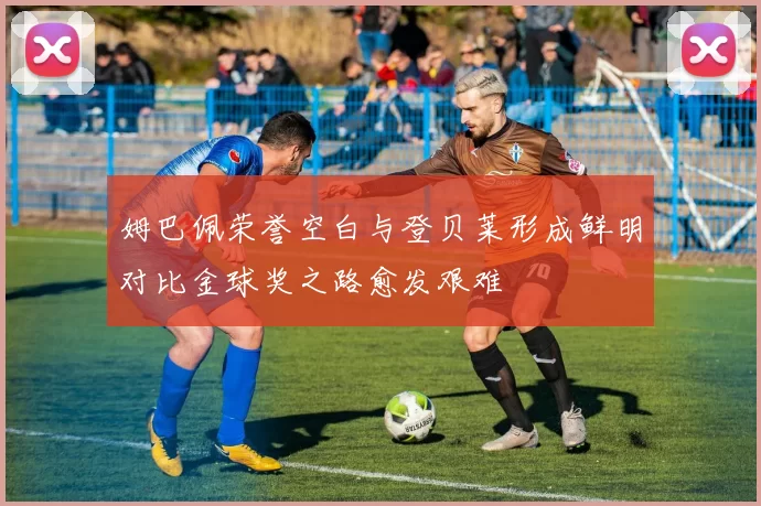 姆巴佩荣誉空白与登贝莱形成鲜明对比金球奖之路愈发艰难