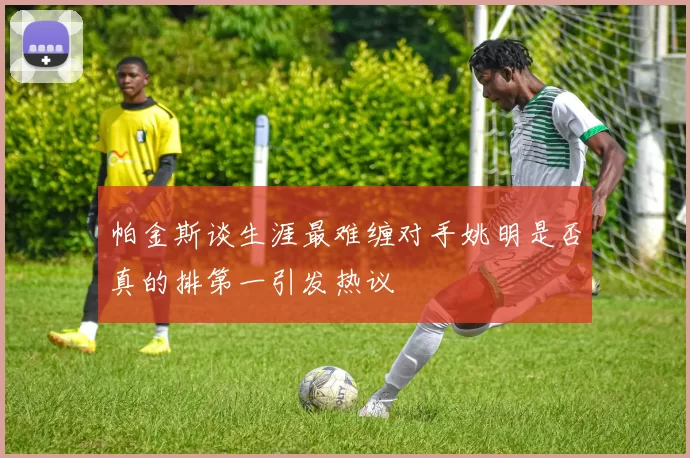 帕金斯谈生涯最难缠对手姚明是否真的排第一引发热议
