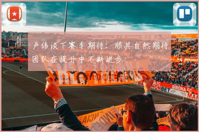 卢伟谈下赛季期待：顺其自然期待团队在提升中不断进步