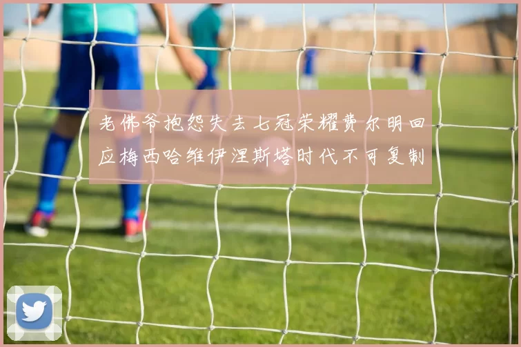 老佛爷抱怨失去七冠荣耀费尔明回应梅西哈维伊涅斯塔时代不可复制