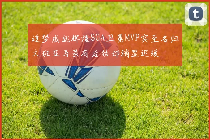 追梦成就辉煌SGA卫冕MVP实至名归文班亚马虽有后劲却稍显迟缓