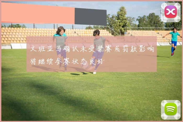 文班亚马确认未受禁赛或罚款影响将继续参赛状态良好