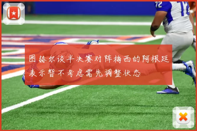 图赫尔谈半决赛对阵梅西的阿根廷表示暂不考虑需先调整状态